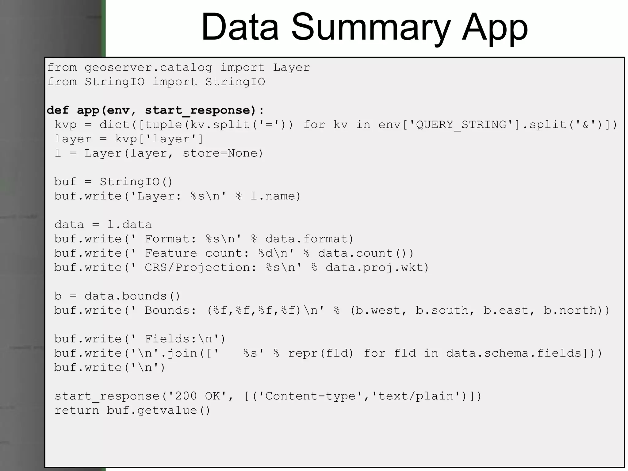 Data Summary App from geoserver.catalog import Layer from StringIO import StringIO def app(env, start_response):   kvp = dict([tuple(kv.split('=')) for kv in env['QUERY_STRING'].split('&')])   layer = kvp['layer']   l = Layer(layer, store=None)   buf = StringIO()   buf.write('Layer: %s\n' % l.name)   data = l.data   buf.write(' Format: %s\n' % data.format)   buf.write(' Feature count: %d\n' % data.count())   buf.write(' CRS/Projection: %s\n' % data.proj.wkt)   b = data.bounds()   buf.write(' Bounds: (%f,%f,%f,%f)\n' % (b.west, b.south, b.east, b.north))   buf.write(' Fields:\n')   buf.write('\n'.join(['   %s' % repr(fld) for fld in data.schema.fields]))   buf.write('\n')   start_response('200 OK', [('Content-type','text/plain')])   return buf.getvalue() 