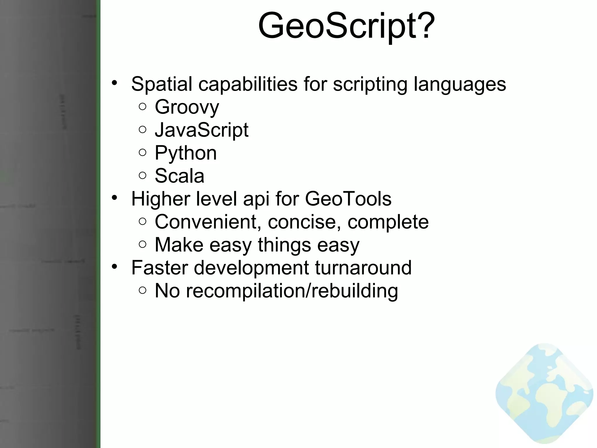 GeoScript? Spatial capabilities for scripting languages Groovy JavaScript Python Scala Higher level api for GeoTools Convenient, concise, complete Make easy things easy Faster development turnaround No recompilation/rebuilding 