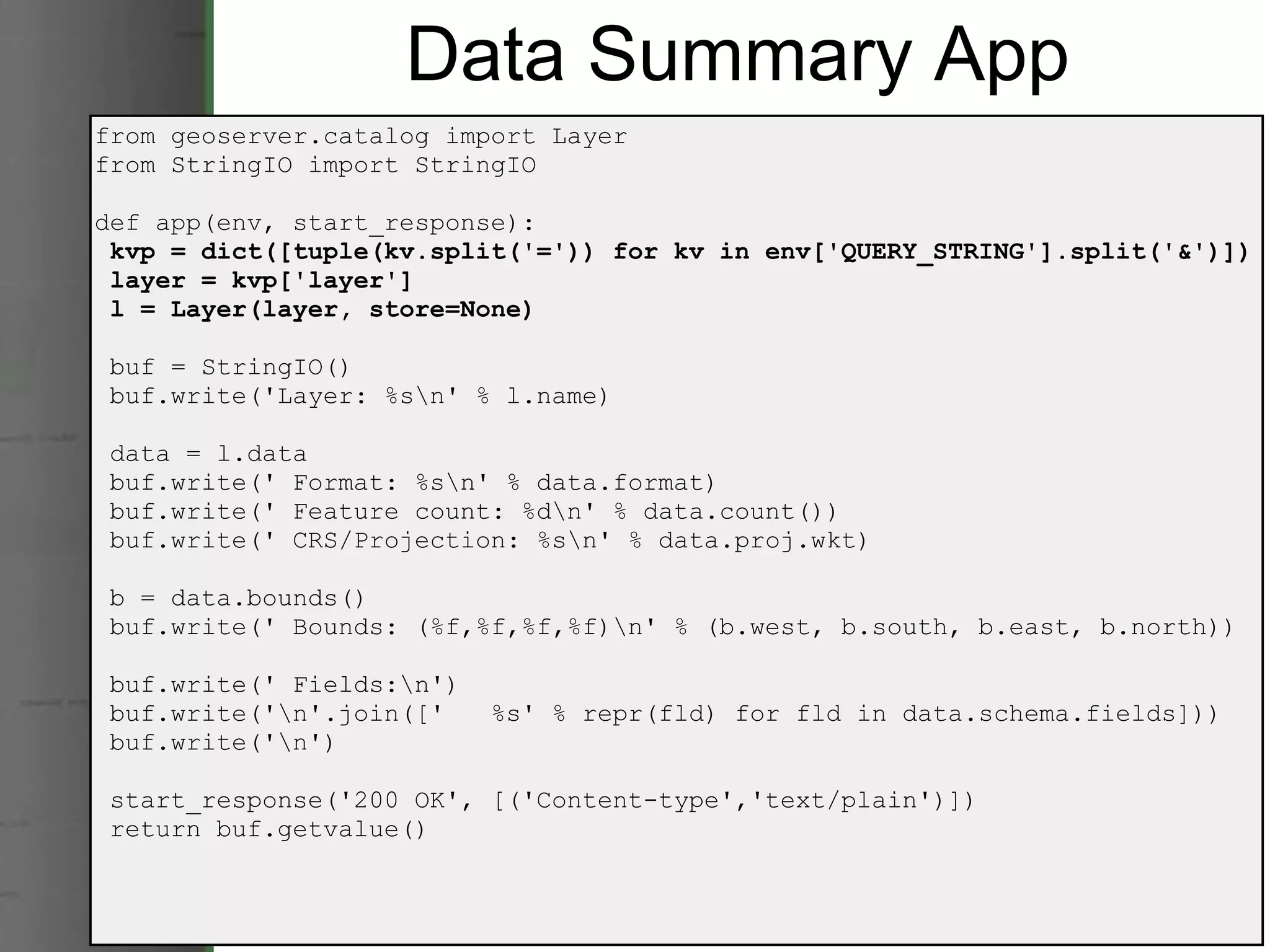 Data Summary App from geoserver.catalog import Layer from StringIO import StringIO def app(env, start_response):   kvp = dict([tuple(kv.split('=')) for kv in env['QUERY_STRING'].split('&')])   layer = kvp['layer']   l = Layer(layer, store=None)   buf = StringIO()   buf.write('Layer: %s\n' % l.name)   data = l.data   buf.write(' Format: %s\n' % data.format)   buf.write(' Feature count: %d\n' % data.count())   buf.write(' CRS/Projection: %s\n' % data.proj.wkt)   b = data.bounds()   buf.write(' Bounds: (%f,%f,%f,%f)\n' % (b.west, b.south, b.east, b.north))   buf.write(' Fields:\n')   buf.write('\n'.join(['   %s' % repr(fld) for fld in data.schema.fields]))   buf.write('\n')   start_response('200 OK', [('Content-type','text/plain')])   return buf.getvalue() 