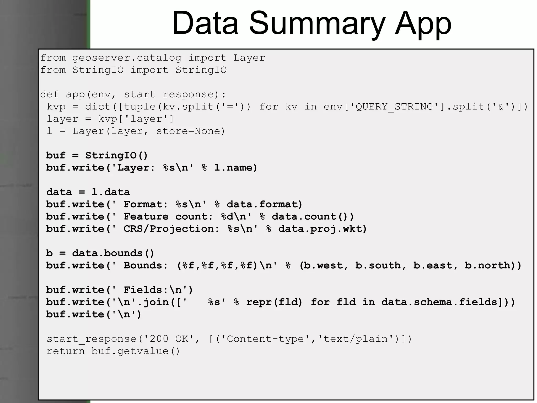 Data Summary App from geoserver.catalog import Layer from StringIO import StringIO def app(env, start_response):   kvp = dict([tuple(kv.split('=')) for kv in env['QUERY_STRING'].split('&')])   layer = kvp['layer']   l = Layer(layer, store=None)   buf = StringIO()   buf.write('Layer: %s\n' % l.name)   data = l.data   buf.write(' Format: %s\n' % data.format)   buf.write(' Feature count: %d\n' % data.count())   buf.write(' CRS/Projection: %s\n' % data.proj.wkt)   b = data.bounds()   buf.write(' Bounds: (%f,%f,%f,%f)\n' % (b.west, b.south, b.east, b.north))   buf.write(' Fields:\n')   buf.write('\n'.join(['   %s' % repr(fld) for fld in data.schema.fields]))   buf.write('\n')   start_response('200 OK', [('Content-type','text/plain')])   return buf.getvalue() 