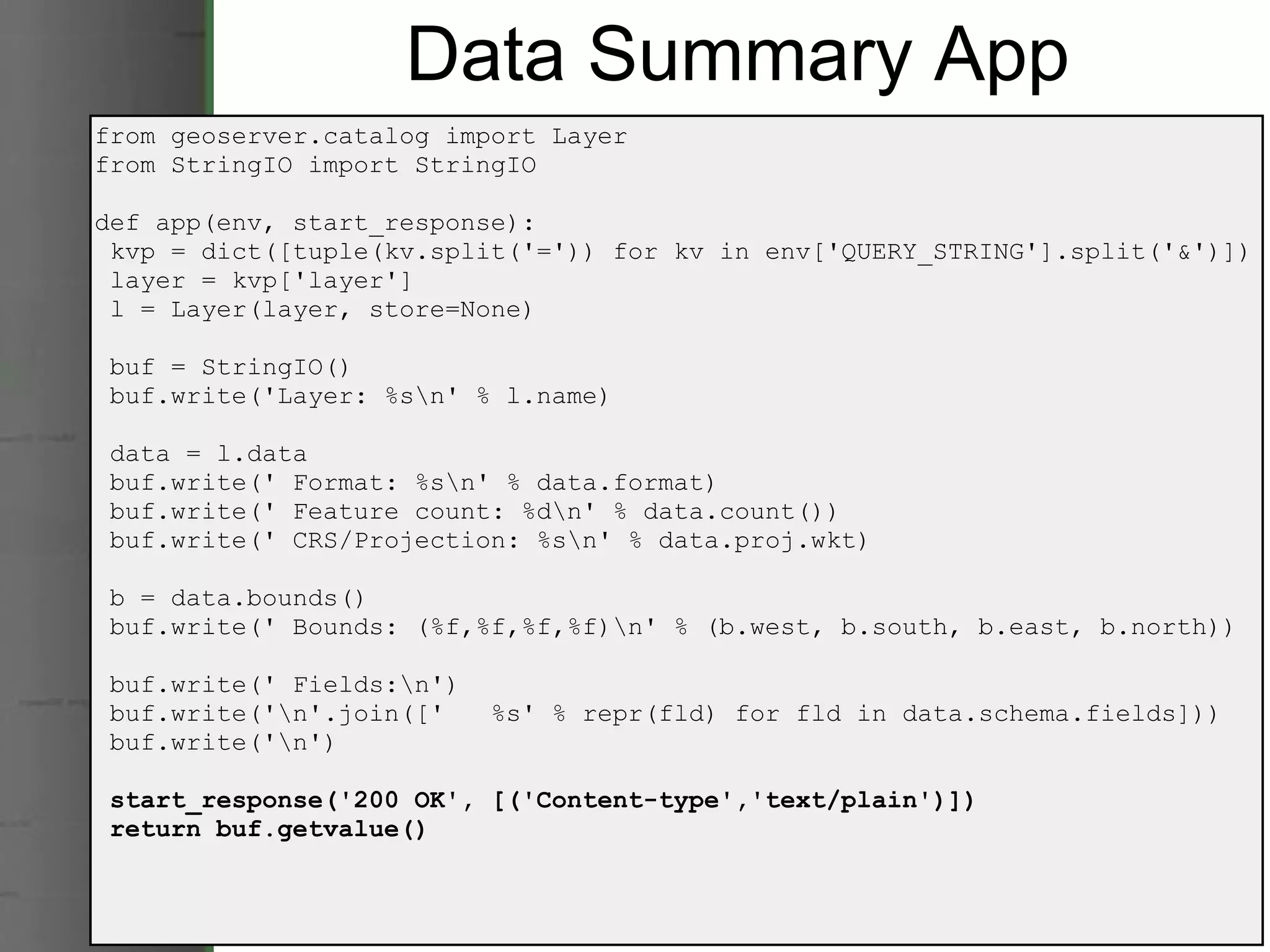 Data Summary App from geoserver.catalog import Layer from StringIO import StringIO def app(env, start_response):   kvp = dict([tuple(kv.split('=')) for kv in env['QUERY_STRING'].split('&')])   layer = kvp['layer']   l = Layer(layer, store=None)   buf = StringIO()   buf.write('Layer: %s\n' % l.name)   data = l.data   buf.write(' Format: %s\n' % data.format)   buf.write(' Feature count: %d\n' % data.count())   buf.write(' CRS/Projection: %s\n' % data.proj.wkt)   b = data.bounds()   buf.write(' Bounds: (%f,%f,%f,%f)\n' % (b.west, b.south, b.east, b.north))   buf.write(' Fields:\n')   buf.write('\n'.join(['   %s' % repr(fld) for fld in data.schema.fields]))   buf.write('\n')   start_response('200 OK', [('Content-type','text/plain')])   return buf.getvalue() 