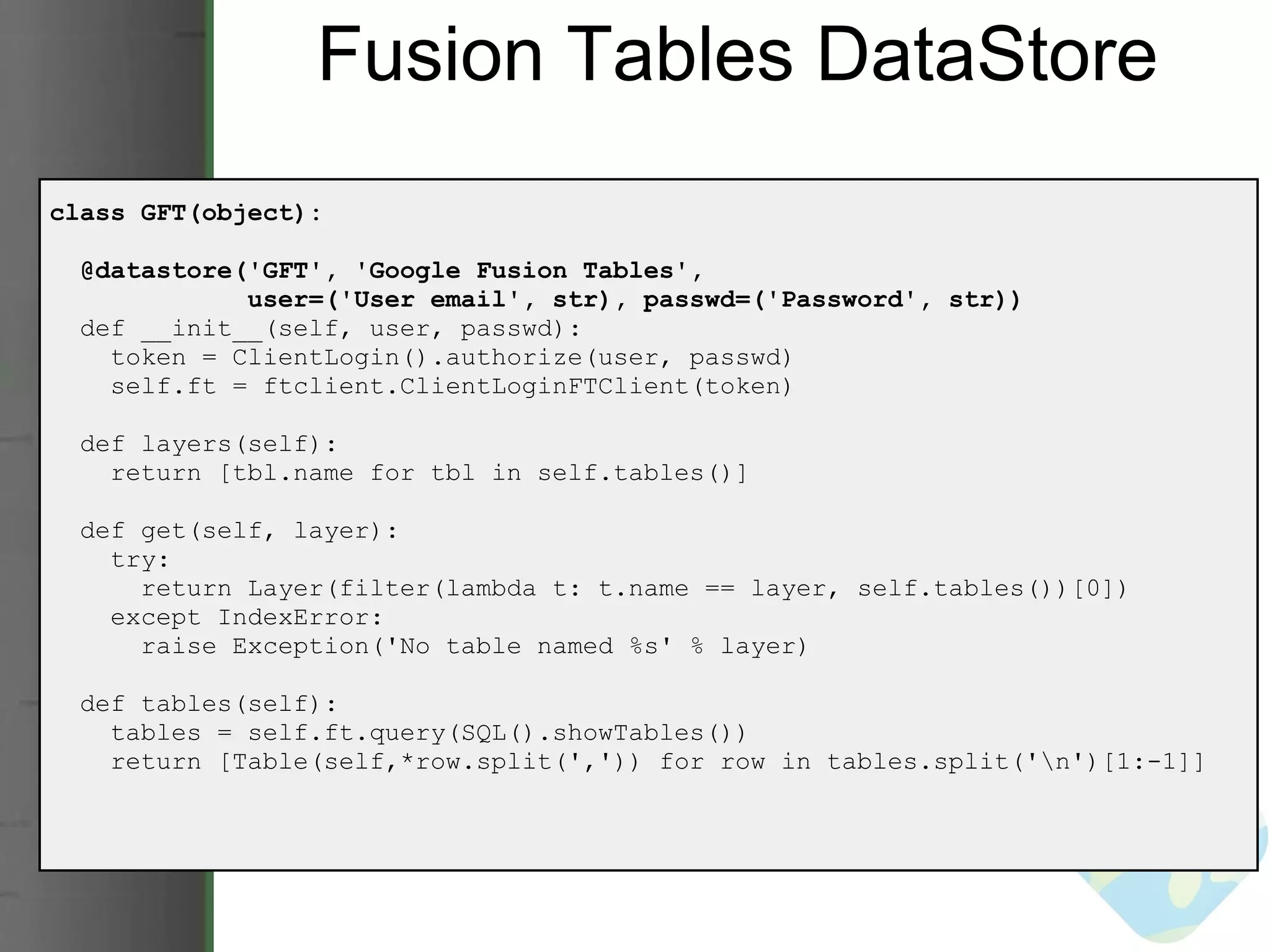 Fusion Tables DataStore class GFT(object):    @datastore('GFT', 'Google Fusion Tables',                user=('User email', str), passwd=('Password', str))     def __init__(self, user, passwd):      token = ClientLogin().authorize(user, passwd)      self.ft = ftclient.ClientLoginFTClient(token)    def layers(self):      return [tbl.name for tbl in self.tables()]           def get(self, layer):      try:        return Layer(filter(lambda t: t.name == layer, self.tables())[0])      except IndexError:        raise Exception('No table named %s' % layer)    def tables(self):      tables = self.ft.query(SQL().showTables())      return [Table(self,*row.split(',')) for row in tables.split('\n')[1:-1]] 