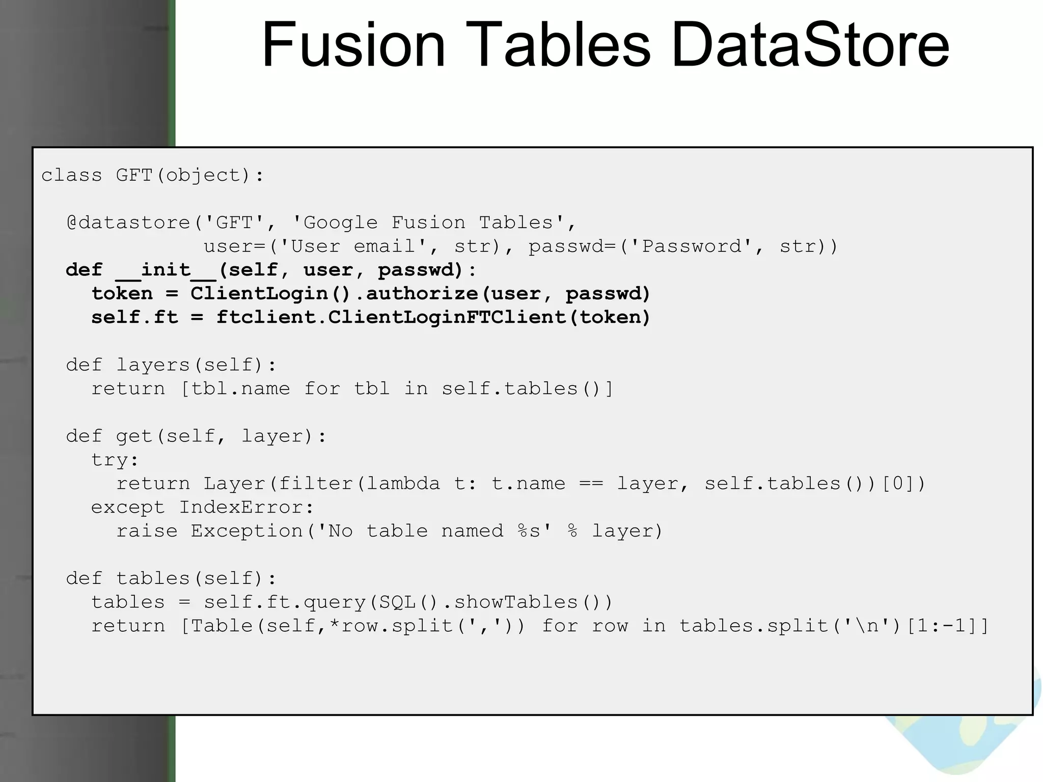 Fusion Tables DataStore class GFT(object):    @datastore('GFT', 'Google Fusion Tables',                user=('User email', str), passwd=('Password', str))     def __init__(self, user, passwd):      token = ClientLogin().authorize(user, passwd)      self.ft = ftclient.ClientLoginFTClient(token)    def layers(self):      return [tbl.name for tbl in self.tables()]           def get(self, layer):      try:        return Layer(filter(lambda t: t.name == layer, self.tables())[0])      except IndexError:        raise Exception('No table named %s' % layer)    def tables(self):      tables = self.ft.query(SQL().showTables())      return [Table(self,*row.split(',')) for row in tables.split('\n')[1:-1]] 