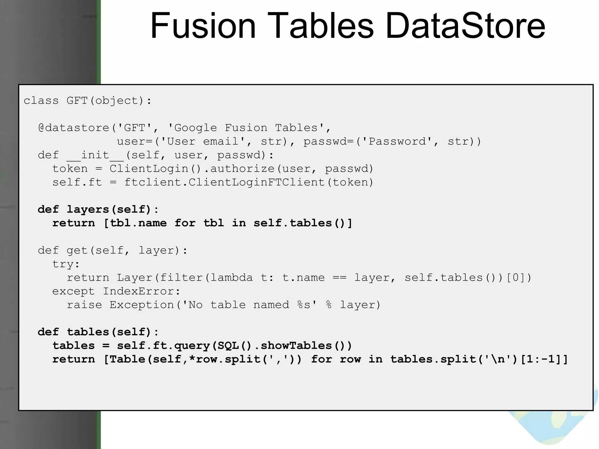 Fusion Tables DataStore class GFT(object):    @datastore('GFT', 'Google Fusion Tables',                user=('User email', str), passwd=('Password', str))     def __init__(self, user, passwd):      token = ClientLogin().authorize(user, passwd)      self.ft = ftclient.ClientLoginFTClient(token)    def layers(self):      return [tbl.name for tbl in self.tables()]           def get(self, layer):      try:        return Layer(filter(lambda t: t.name == layer, self.tables())[0])      except IndexError:        raise Exception('No table named %s' % layer)    def tables(self):      tables = self.ft.query(SQL().showTables())      return [Table(self,*row.split(',')) for row in tables.split('\n')[1:-1]] 