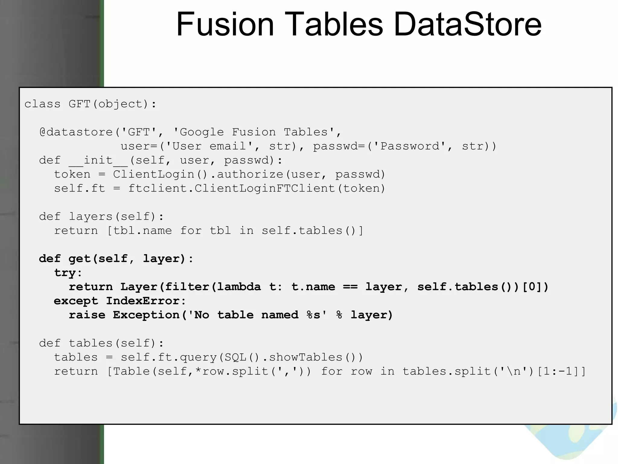 Fusion Tables DataStore class GFT(object):    @datastore('GFT', 'Google Fusion Tables',                user=('User email', str), passwd=('Password', str))     def __init__(self, user, passwd):      token = ClientLogin().authorize(user, passwd)      self.ft = ftclient.ClientLoginFTClient(token)    def layers(self):      return [tbl.name for tbl in self.tables()]           def get(self, layer):      try:        return Layer(filter(lambda t: t.name == layer, self.tables())[0])      except IndexError:        raise Exception('No table named %s' % layer)    def tables(self):      tables = self.ft.query(SQL().showTables())      return [Table(self,*row.split(',')) for row in tables.split('\n')[1:-1]] 