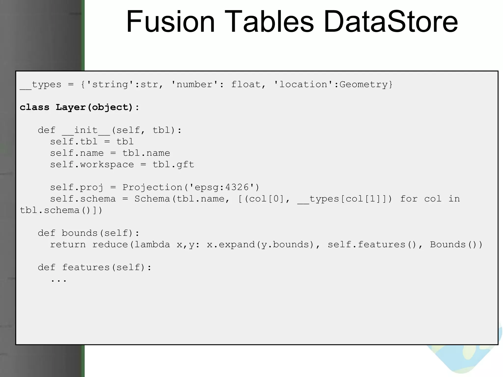 Fusion Tables DataStore __types = {'string':str, 'number': float, 'location':Geometry} class Layer(object):     def __init__(self, tbl):       self.tbl = tbl       self.name = tbl.name       self.workspace = tbl.gft       self.proj = Projection('epsg:4326')       self.schema = Schema(tbl.name, [(col[0], __types[col[1]]) for col in tbl.schema()])     def bounds(self):       return reduce(lambda x,y: x.expand(y.bounds), self.features(), Bounds())     def features(self):       ... 