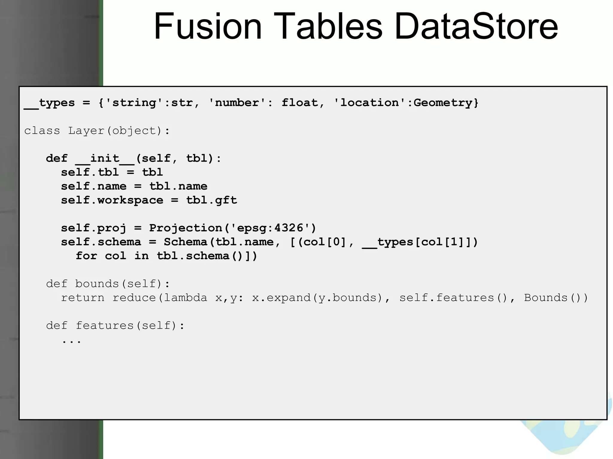 Fusion Tables DataStore __types = {'string':str, 'number': float, 'location':Geometry} class Layer(object):     def __init__(self, tbl):       self.tbl = tbl       self.name = tbl.name       self.workspace = tbl.gft       self.proj = Projection('epsg:4326')       self.schema = Schema(tbl.name, [(col[0], __types[col[1]])          for col in tbl.schema()])     def bounds(self):       return reduce(lambda x,y: x.expand(y.bounds), self.features(), Bounds())     def features(self):       ... 