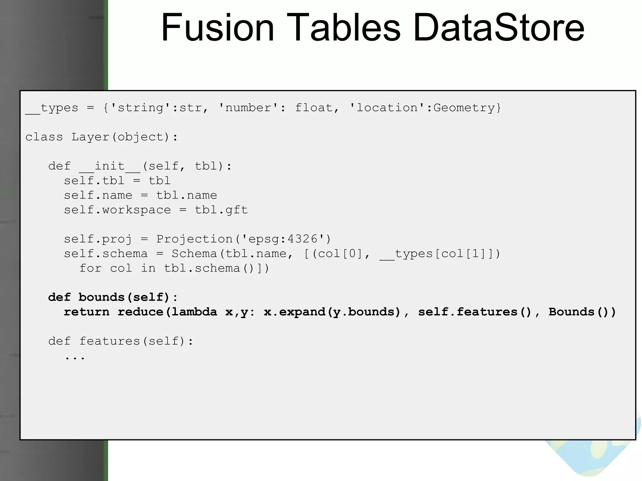 Fusion Tables DataStore __types = {'string':str, 'number': float, 'location':Geometry} class Layer(object):     def __init__(self, tbl):       self.tbl = tbl       self.name = tbl.name       self.workspace = tbl.gft       self.proj = Projection('epsg:4326')       self.schema = Schema(tbl.name, [(col[0], __types[col[1]])          for col in tbl.schema()])     def bounds(self):       return reduce(lambda x,y: x.expand(y.bounds), self.features(), Bounds())     def features(self):       ... 