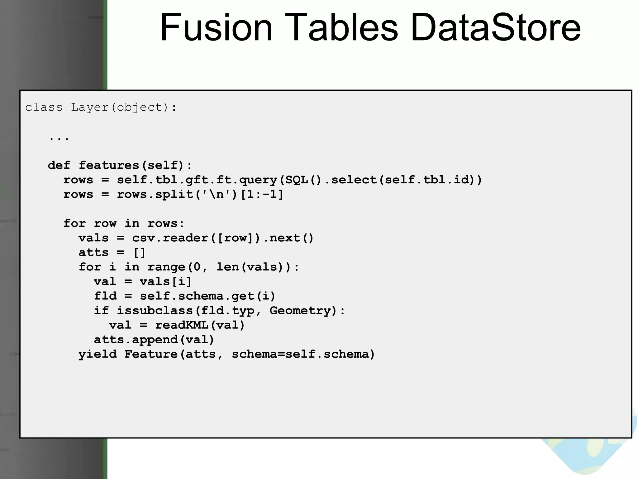 Fusion Tables DataStore class Layer(object):     ...     def features(self):       rows = self.tbl.gft.ft.query(SQL().select(self.tbl.id))       rows = rows.split('\n')[1:-1]       for row in rows:         vals = csv.reader([row]).next()         atts = []         for i in range(0, len(vals)):           val = vals[i]           fld = self.schema.get(i)           if issubclass(fld.typ, Geometry):             val = readKML(val)           atts.append(val)          yield Feature(atts, schema=self.schema) 