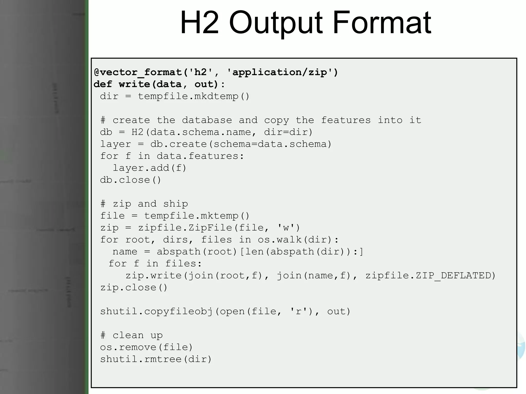H2 Output Format @vector_format('h2', 'application/zip') def write(data, out):   dir = tempfile.mkdtemp()   # create the database and copy the features into it   db = H2(data.schema.name, dir=dir)   layer = db.create(schema=data.schema)   for f in data.features:     layer.add(f)   db.close()   # zip and ship   file = tempfile.mktemp()   zip = zipfile.ZipFile(file, 'w')   for root, dirs, files in os.walk(dir):     name = abspath(root)[len(abspath(dir)):]       for f in files:       zip.write(join(root,f), join(name,f), zipfile.ZIP_DEFLATED)   zip.close()   shutil.copyfileobj(open(file, 'r'), out)   # clean up   os.remove(file)   shutil.rmtree(dir) 