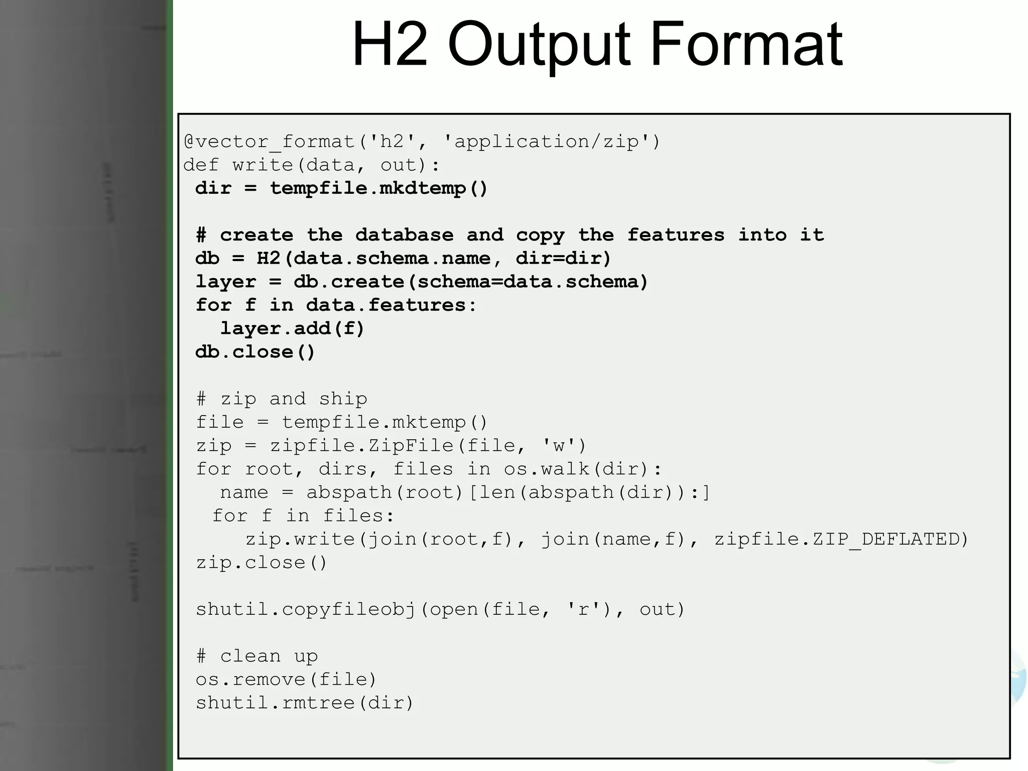 H2 Output Format @vector_format('h2', 'application/zip') def write(data, out):   dir = tempfile.mkdtemp()   # create the database and copy the features into it   db = H2(data.schema.name, dir=dir)   layer = db.create(schema=data.schema)   for f in data.features:     layer.add(f)   db.close()   # zip and ship   file = tempfile.mktemp()   zip = zipfile.ZipFile(file, 'w')   for root, dirs, files in os.walk(dir):     name = abspath(root)[len(abspath(dir)):]       for f in files:       zip.write(join(root,f), join(name,f), zipfile.ZIP_DEFLATED)   zip.close()   shutil.copyfileobj(open(file, 'r'), out)   # clean up   os.remove(file)   shutil.rmtree(dir) 