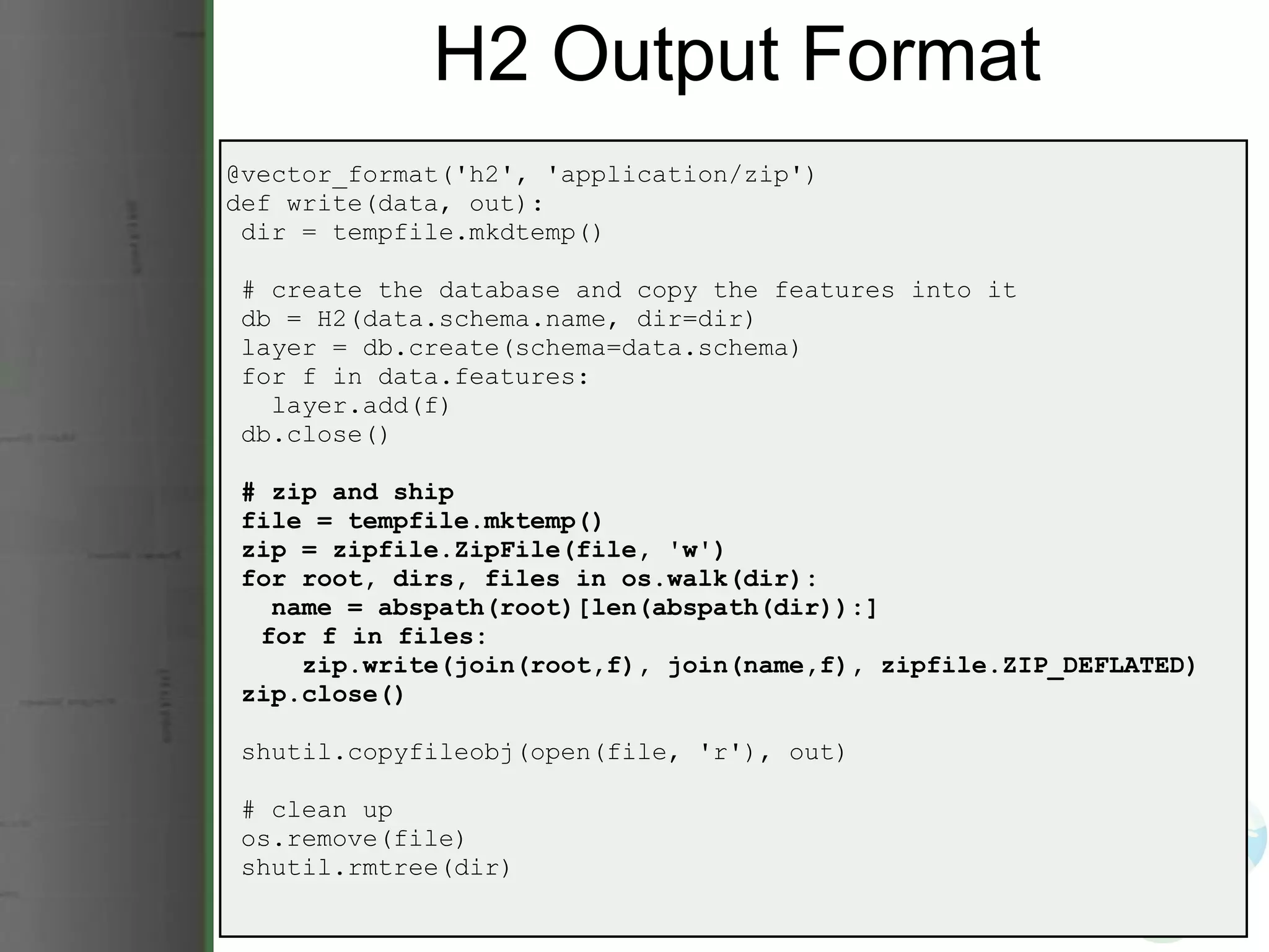 H2 Output Format @vector_format('h2', 'application/zip') def write(data, out):   dir = tempfile.mkdtemp()   # create the database and copy the features into it   db = H2(data.schema.name, dir=dir)   layer = db.create(schema=data.schema)   for f in data.features:     layer.add(f)   db.close()   # zip and ship   file = tempfile.mktemp()   zip = zipfile.ZipFile(file, 'w')   for root, dirs, files in os.walk(dir):     name = abspath(root)[len(abspath(dir)):]       for f in files:       zip.write(join(root,f), join(name,f), zipfile.ZIP_DEFLATED)   zip.close()   shutil.copyfileobj(open(file, 'r'), out)   # clean up   os.remove(file)   shutil.rmtree(dir) 