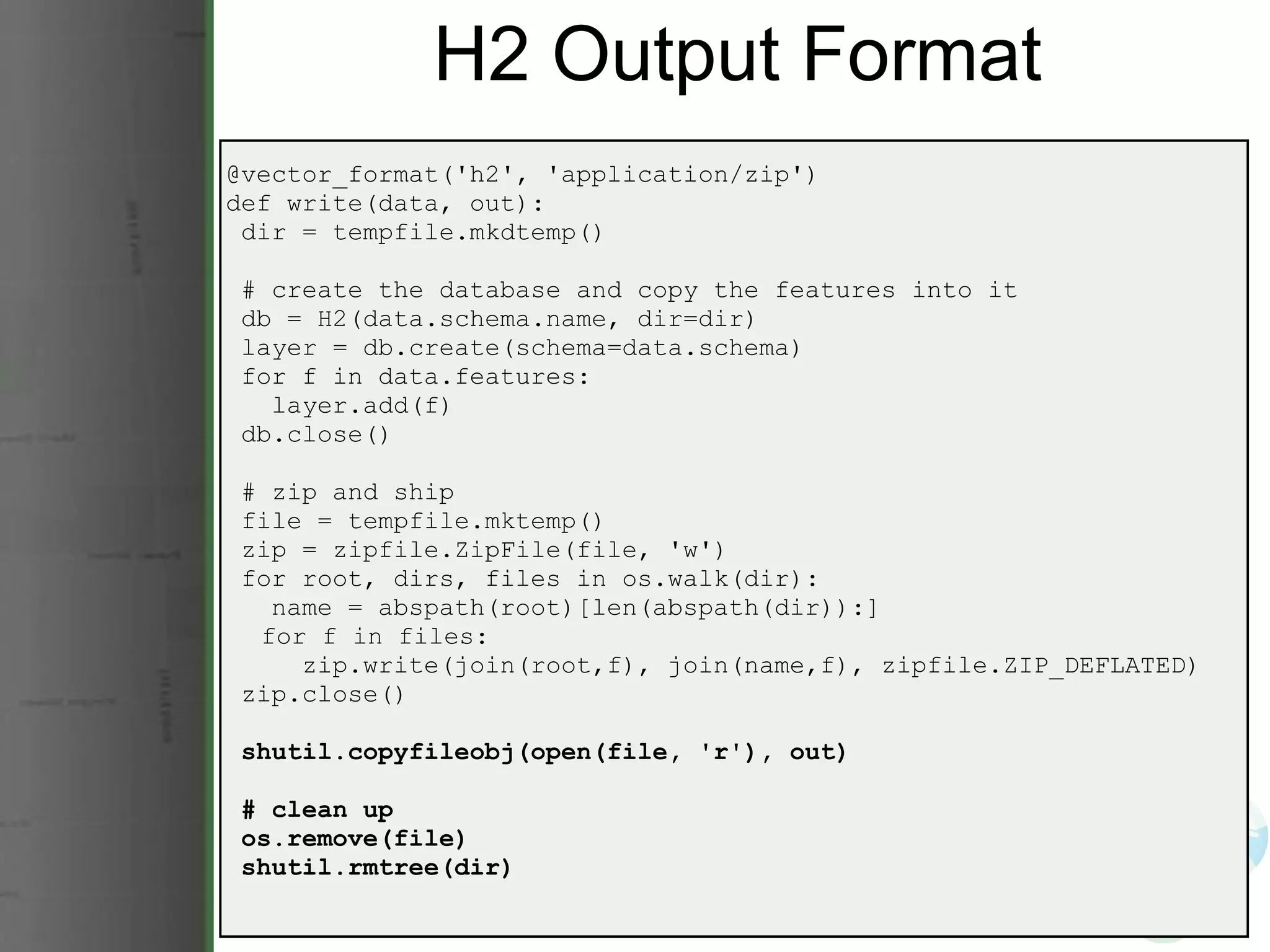 H2 Output Format @vector_format('h2', 'application/zip') def write(data, out):   dir = tempfile.mkdtemp()   # create the database and copy the features into it   db = H2(data.schema.name, dir=dir)   layer = db.create(schema=data.schema)   for f in data.features:     layer.add(f)   db.close()   # zip and ship   file = tempfile.mktemp()   zip = zipfile.ZipFile(file, 'w')   for root, dirs, files in os.walk(dir):     name = abspath(root)[len(abspath(dir)):]       for f in files:       zip.write(join(root,f), join(name,f), zipfile.ZIP_DEFLATED)   zip.close()   shutil.copyfileobj(open(file, 'r'), out)   # clean up   os.remove(file)   shutil.rmtree(dir) 