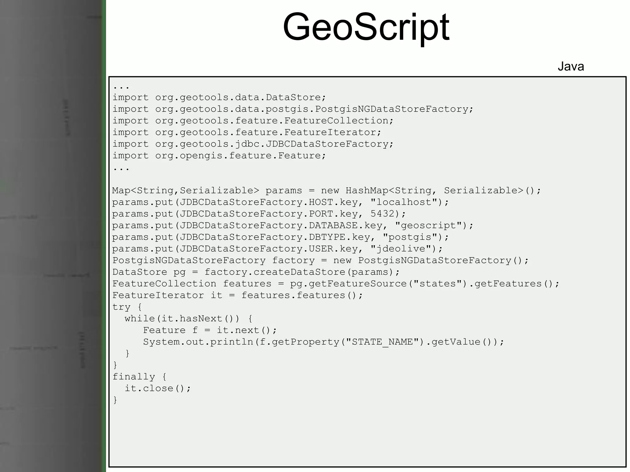 GeoScript ... import org.geotools.data.DataStore; import org.geotools.data.postgis.PostgisNGDataStoreFactory; import org.geotools.feature.FeatureCollection; import org.geotools.feature.FeatureIterator; import org.geotools.jdbc.JDBCDataStoreFactory; import org.opengis.feature.Feature; ... Map<String,Serializable> params = new HashMap<String, Serializable>(); params.put(JDBCDataStoreFactory.HOST.key, &quot;localhost&quot;); params.put(JDBCDataStoreFactory.PORT.key, 5432); params.put(JDBCDataStoreFactory.DATABASE.key, &quot;geoscript&quot;); params.put(JDBCDataStoreFactory.DBTYPE.key, &quot;postgis&quot;); params.put(JDBCDataStoreFactory.USER.key, &quot;jdeolive&quot;); PostgisNGDataStoreFactory factory = new PostgisNGDataStoreFactory(); DataStore pg = factory.createDataStore(params);  FeatureCollection features = pg.getFeatureSource(&quot;states&quot;).getFeatures(); FeatureIterator it = features.features(); try {    while(it.hasNext()) {       Feature f = it.next();       System.out.println(f.getProperty(&quot;STATE_NAME&quot;).getValue());    } } finally {    it.close(); } Java 