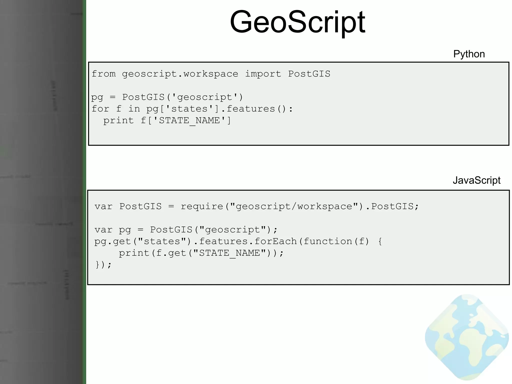 GeoScript from geoscript.workspace import PostGIS pg = PostGIS('geoscript') for f in pg['states'].features():    print f['STATE_NAME'] Python JavaScript var PostGIS = require(&quot;geoscript/workspace&quot;).PostGIS; var pg = PostGIS(&quot;geoscript&quot;); pg.get(&quot;states&quot;).features.forEach(function(f) {      print(f.get(&quot;STATE_NAME&quot;)); }); 