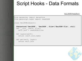 Script Hooks - Data Formats from geoserver import datastore from geoscript.layer import readJSON class GeoJSON(object):    @datastore('GeoJSON', 'GeoJSON', file=('GeoJSON file', str))    def __init__(self, file):      self.json = readJSON(file)    def layers(self):      return [self.json.name]    def get(self, layer):      return self.json GeoJSON DataStore 