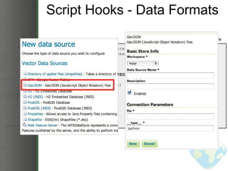 Script Hooks - Data Formats from geoserver import datastore from geoscript.layer import readJSON class GeoJSON(object):    @datastore('GeoJSON', 'GeoJSON', file=('GeoJSON file', str))    def __init__(self, file):      self.json = readJSON(file)    def layers(self):      return [self.json.name]    def get(self, layer):      return self.json GeoJSON DataStore 