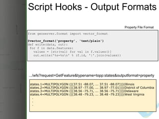 Script Hooks - Output Formats from geoserver.format import vector_format @vector_format('property', 'text/plain') def write(data, out):   for f in data.features:     values = [str(val) for val in f.values()]     out.write('%s=%s\n' % (f.id, '|'.join(values)) Property File Format states.1=MULTIPOLYGON (((37.51 -88.07, ... 37.51 -88.07)))|Illinois states.2=MULTIPOLYGON (((38.97 -77.00, ... 38.97 -77.01)))|District of Columbia states.3=MULTIPOLYGON (((38.56 -75.71, ... 38.56 -75.71)))|Delaware states.4=MULTIPOLYGON (((38.48 -79.23, ... 38.48 -79.23)))|West Virginia    .    .    . .../wfs?request=GetFeature&typename=topp:states&outputformat=property 