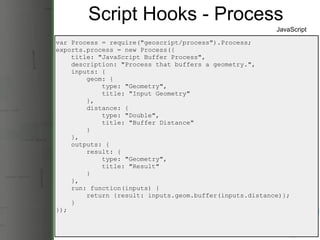 Script Hooks - Process var Process = require(&quot;geoscript/process&quot;).Process; exports.process = new Process({      title: &quot;JavaScript Buffer Process&quot;,      description: &quot;Process that buffers a geometry.&quot;,      inputs: {          geom: {              type: &quot;Geometry&quot;,              title: &quot;Input Geometry&quot;          },          distance: {              type: &quot;Double&quot;,              title: &quot;Buffer Distance&quot;          }      },      outputs: {          result: {              type: &quot;Geometry&quot;,              title: &quot;Result&quot;          }      },      run: function(inputs) {          return {result: inputs.geom.buffer(inputs.distance)};      } }); JavaScript 