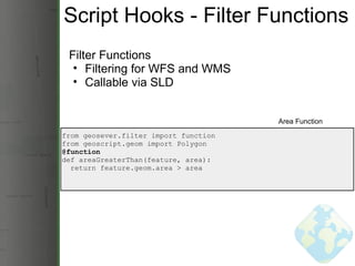 Script Hooks - Filter Functions Filter Functions Filtering for WFS and WMS Callable via SLD from geosever.filter import function from geoscript.geom import Polygon @function def areaGreaterThan(feature, area):    return feature.geom.area > area Area Function 