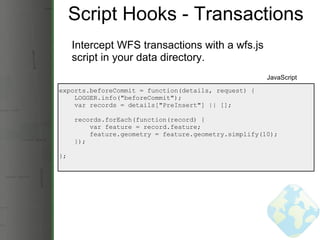 Script Hooks - Transactions Intercept WFS transactions with a wfs.js script in your data directory. exports.beforeCommit = function(details, request) {      LOGGER.info(&quot;beforeCommit&quot;);      var records = details[&quot;PreInsert&quot;] || [];           records.forEach(function(record) {          var feature = record.feature;          feature.geometry = feature.geometry.simplify(10);      }); }; JavaScript 