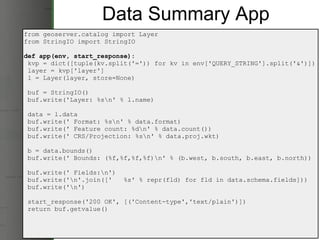 Data Summary App from geoserver.catalog import Layer from StringIO import StringIO def app(env, start_response):   kvp = dict([tuple(kv.split('=')) for kv in env['QUERY_STRING'].split('&')])   layer = kvp['layer']   l = Layer(layer, store=None)   buf = StringIO()   buf.write('Layer: %s\n' % l.name)   data = l.data   buf.write(' Format: %s\n' % data.format)   buf.write(' Feature count: %d\n' % data.count())   buf.write(' CRS/Projection: %s\n' % data.proj.wkt)   b = data.bounds()   buf.write(' Bounds: (%f,%f,%f,%f)\n' % (b.west, b.south, b.east, b.north))   buf.write(' Fields:\n')   buf.write('\n'.join(['   %s' % repr(fld) for fld in data.schema.fields]))   buf.write('\n')   start_response('200 OK', [('Content-type','text/plain')])   return buf.getvalue() 