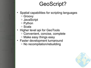 GeoScript? Spatial capabilities for scripting languages Groovy JavaScript Python Scala Higher level api for GeoTools Convenient, concise, complete Make easy things easy Faster development turnaround No recompilation/rebuilding 