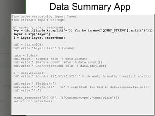 Data Summary App from geoserver.catalog import Layer from StringIO import StringIO def app(env, start_response):   kvp = dict([tuple(kv.split('=')) for kv in env['QUERY_STRING'].split('&')])   layer = kvp['layer']   l = Layer(layer, store=None)   buf = StringIO()   buf.write('Layer: %s\n' % l.name)   data = l.data   buf.write(' Format: %s\n' % data.format)   buf.write(' Feature count: %d\n' % data.count())   buf.write(' CRS/Projection: %s\n' % data.proj.wkt)   b = data.bounds()   buf.write(' Bounds: (%f,%f,%f,%f)\n' % (b.west, b.south, b.east, b.north))   buf.write(' Fields:\n')   buf.write('\n'.join(['   %s' % repr(fld) for fld in data.schema.fields]))   buf.write('\n')   start_response('200 OK', [('Content-type','text/plain')])   return buf.getvalue() 