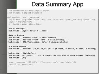 Data Summary App from geoserver.catalog import Layer from StringIO import StringIO def app(env, start_response):   kvp = dict([tuple(kv.split('=')) for kv in env['QUERY_STRING'].split('&')])   layer = kvp['layer']   l = Layer(layer, store=None)   buf = StringIO()   buf.write('Layer: %s\n' % l.name)   data = l.data   buf.write(' Format: %s\n' % data.format)   buf.write(' Feature count: %d\n' % data.count())   buf.write(' CRS/Projection: %s\n' % data.proj.wkt)   b = data.bounds()   buf.write(' Bounds: (%f,%f,%f,%f)\n' % (b.west, b.south, b.east, b.north))   buf.write(' Fields:\n')   buf.write('\n'.join(['   %s' % repr(fld) for fld in data.schema.fields]))   buf.write('\n')   start_response('200 OK', [('Content-type','text/plain')])   return buf.getvalue() 