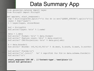 Data Summary App from geoserver.catalog import Layer from StringIO import StringIO def app(env, start_response):   kvp = dict([tuple(kv.split('=')) for kv in env['QUERY_STRING'].split('&')])   layer = kvp['layer']   l = Layer(layer, store=None)   buf = StringIO()   buf.write('Layer: %s\n' % l.name)   data = l.data   buf.write(' Format: %s\n' % data.format)   buf.write(' Feature count: %d\n' % data.count())   buf.write(' CRS/Projection: %s\n' % data.proj.wkt)   b = data.bounds()   buf.write(' Bounds: (%f,%f,%f,%f)\n' % (b.west, b.south, b.east, b.north))   buf.write(' Fields:\n')   buf.write('\n'.join(['   %s' % repr(fld) for fld in data.schema.fields]))   buf.write('\n')   start_response('200 OK', [('Content-type','text/plain')])   return buf.getvalue() 