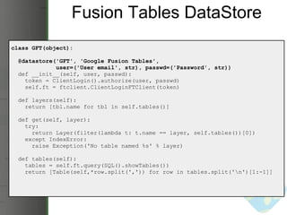 Fusion Tables DataStore class GFT(object):    @datastore('GFT', 'Google Fusion Tables',                user=('User email', str), passwd=('Password', str))     def __init__(self, user, passwd):      token = ClientLogin().authorize(user, passwd)      self.ft = ftclient.ClientLoginFTClient(token)    def layers(self):      return [tbl.name for tbl in self.tables()]           def get(self, layer):      try:        return Layer(filter(lambda t: t.name == layer, self.tables())[0])      except IndexError:        raise Exception('No table named %s' % layer)    def tables(self):      tables = self.ft.query(SQL().showTables())      return [Table(self,*row.split(',')) for row in tables.split('\n')[1:-1]] 