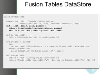 Fusion Tables DataStore class GFT(object):    @datastore('GFT', 'Google Fusion Tables',                user=('User email', str), passwd=('Password', str))     def __init__(self, user, passwd):      token = ClientLogin().authorize(user, passwd)      self.ft = ftclient.ClientLoginFTClient(token)    def layers(self):      return [tbl.name for tbl in self.tables()]           def get(self, layer):      try:        return Layer(filter(lambda t: t.name == layer, self.tables())[0])      except IndexError:        raise Exception('No table named %s' % layer)    def tables(self):      tables = self.ft.query(SQL().showTables())      return [Table(self,*row.split(',')) for row in tables.split('\n')[1:-1]] 