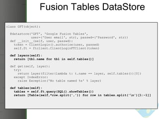 Fusion Tables DataStore class GFT(object):    @datastore('GFT', 'Google Fusion Tables',                user=('User email', str), passwd=('Password', str))     def __init__(self, user, passwd):      token = ClientLogin().authorize(user, passwd)      self.ft = ftclient.ClientLoginFTClient(token)    def layers(self):      return [tbl.name for tbl in self.tables()]           def get(self, layer):      try:        return Layer(filter(lambda t: t.name == layer, self.tables())[0])      except IndexError:        raise Exception('No table named %s' % layer)    def tables(self):      tables = self.ft.query(SQL().showTables())      return [Table(self,*row.split(',')) for row in tables.split('\n')[1:-1]] 