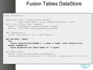 Fusion Tables DataStore class GFT(object):    @datastore('GFT', 'Google Fusion Tables',                user=('User email', str), passwd=('Password', str))     def __init__(self, user, passwd):      token = ClientLogin().authorize(user, passwd)      self.ft = ftclient.ClientLoginFTClient(token)    def layers(self):      return [tbl.name for tbl in self.tables()]           def get(self, layer):      try:        return Layer(filter(lambda t: t.name == layer, self.tables())[0])      except IndexError:        raise Exception('No table named %s' % layer)    def tables(self):      tables = self.ft.query(SQL().showTables())      return [Table(self,*row.split(',')) for row in tables.split('\n')[1:-1]] 