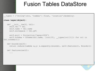 Fusion Tables DataStore __types = {'string':str, 'number': float, 'location':Geometry} class Layer(object):     def __init__(self, tbl):       self.tbl = tbl       self.name = tbl.name       self.workspace = tbl.gft       self.proj = Projection('epsg:4326')       self.schema = Schema(tbl.name, [(col[0], __types[col[1]]) for col in tbl.schema()])     def bounds(self):       return reduce(lambda x,y: x.expand(y.bounds), self.features(), Bounds())     def features(self):       ... 