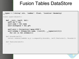 Fusion Tables DataStore __types = {'string':str, 'number': float, 'location':Geometry} class Layer(object):     def __init__(self, tbl):       self.tbl = tbl       self.name = tbl.name       self.workspace = tbl.gft       self.proj = Projection('epsg:4326')       self.schema = Schema(tbl.name, [(col[0], __types[col[1]])          for col in tbl.schema()])     def bounds(self):       return reduce(lambda x,y: x.expand(y.bounds), self.features(), Bounds())     def features(self):       ... 