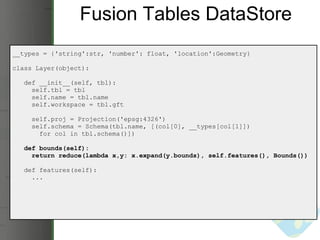 Fusion Tables DataStore __types = {'string':str, 'number': float, 'location':Geometry} class Layer(object):     def __init__(self, tbl):       self.tbl = tbl       self.name = tbl.name       self.workspace = tbl.gft       self.proj = Projection('epsg:4326')       self.schema = Schema(tbl.name, [(col[0], __types[col[1]])          for col in tbl.schema()])     def bounds(self):       return reduce(lambda x,y: x.expand(y.bounds), self.features(), Bounds())     def features(self):       ... 
