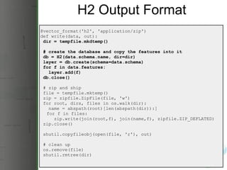 H2 Output Format @vector_format('h2', 'application/zip') def write(data, out):   dir = tempfile.mkdtemp()   # create the database and copy the features into it   db = H2(data.schema.name, dir=dir)   layer = db.create(schema=data.schema)   for f in data.features:     layer.add(f)   db.close()   # zip and ship   file = tempfile.mktemp()   zip = zipfile.ZipFile(file, 'w')   for root, dirs, files in os.walk(dir):     name = abspath(root)[len(abspath(dir)):]       for f in files:       zip.write(join(root,f), join(name,f), zipfile.ZIP_DEFLATED)   zip.close()   shutil.copyfileobj(open(file, 'r'), out)   # clean up   os.remove(file)   shutil.rmtree(dir) 