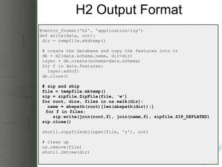 H2 Output Format @vector_format('h2', 'application/zip') def write(data, out):   dir = tempfile.mkdtemp()   # create the database and copy the features into it   db = H2(data.schema.name, dir=dir)   layer = db.create(schema=data.schema)   for f in data.features:     layer.add(f)   db.close()   # zip and ship   file = tempfile.mktemp()   zip = zipfile.ZipFile(file, 'w')   for root, dirs, files in os.walk(dir):     name = abspath(root)[len(abspath(dir)):]       for f in files:       zip.write(join(root,f), join(name,f), zipfile.ZIP_DEFLATED)   zip.close()   shutil.copyfileobj(open(file, 'r'), out)   # clean up   os.remove(file)   shutil.rmtree(dir) 