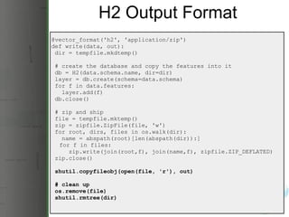 H2 Output Format @vector_format('h2', 'application/zip') def write(data, out):   dir = tempfile.mkdtemp()   # create the database and copy the features into it   db = H2(data.schema.name, dir=dir)   layer = db.create(schema=data.schema)   for f in data.features:     layer.add(f)   db.close()   # zip and ship   file = tempfile.mktemp()   zip = zipfile.ZipFile(file, 'w')   for root, dirs, files in os.walk(dir):     name = abspath(root)[len(abspath(dir)):]       for f in files:       zip.write(join(root,f), join(name,f), zipfile.ZIP_DEFLATED)   zip.close()   shutil.copyfileobj(open(file, 'r'), out)   # clean up   os.remove(file)   shutil.rmtree(dir) 