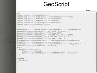 GeoScript ... import org.geotools.data.DataStore; import org.geotools.data.postgis.PostgisNGDataStoreFactory; import org.geotools.feature.FeatureCollection; import org.geotools.feature.FeatureIterator; import org.geotools.jdbc.JDBCDataStoreFactory; import org.opengis.feature.Feature; ... Map<String,Serializable> params = new HashMap<String, Serializable>(); params.put(JDBCDataStoreFactory.HOST.key, &quot;localhost&quot;); params.put(JDBCDataStoreFactory.PORT.key, 5432); params.put(JDBCDataStoreFactory.DATABASE.key, &quot;geoscript&quot;); params.put(JDBCDataStoreFactory.DBTYPE.key, &quot;postgis&quot;); params.put(JDBCDataStoreFactory.USER.key, &quot;jdeolive&quot;); PostgisNGDataStoreFactory factory = new PostgisNGDataStoreFactory(); DataStore pg = factory.createDataStore(params);  FeatureCollection features = pg.getFeatureSource(&quot;states&quot;).getFeatures(); FeatureIterator it = features.features(); try {    while(it.hasNext()) {       Feature f = it.next();       System.out.println(f.getProperty(&quot;STATE_NAME&quot;).getValue());    } } finally {    it.close(); } Java 