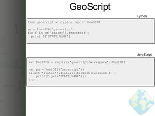 GeoScript from geoscript.workspace import PostGIS pg = PostGIS('geoscript') for f in pg['states'].features():    print f['STATE_NAME'] Python JavaScript var PostGIS = require(&quot;geoscript/workspace&quot;).PostGIS; var pg = PostGIS(&quot;geoscript&quot;); pg.get(&quot;states&quot;).features.forEach(function(f) {      print(f.get(&quot;STATE_NAME&quot;)); }); 