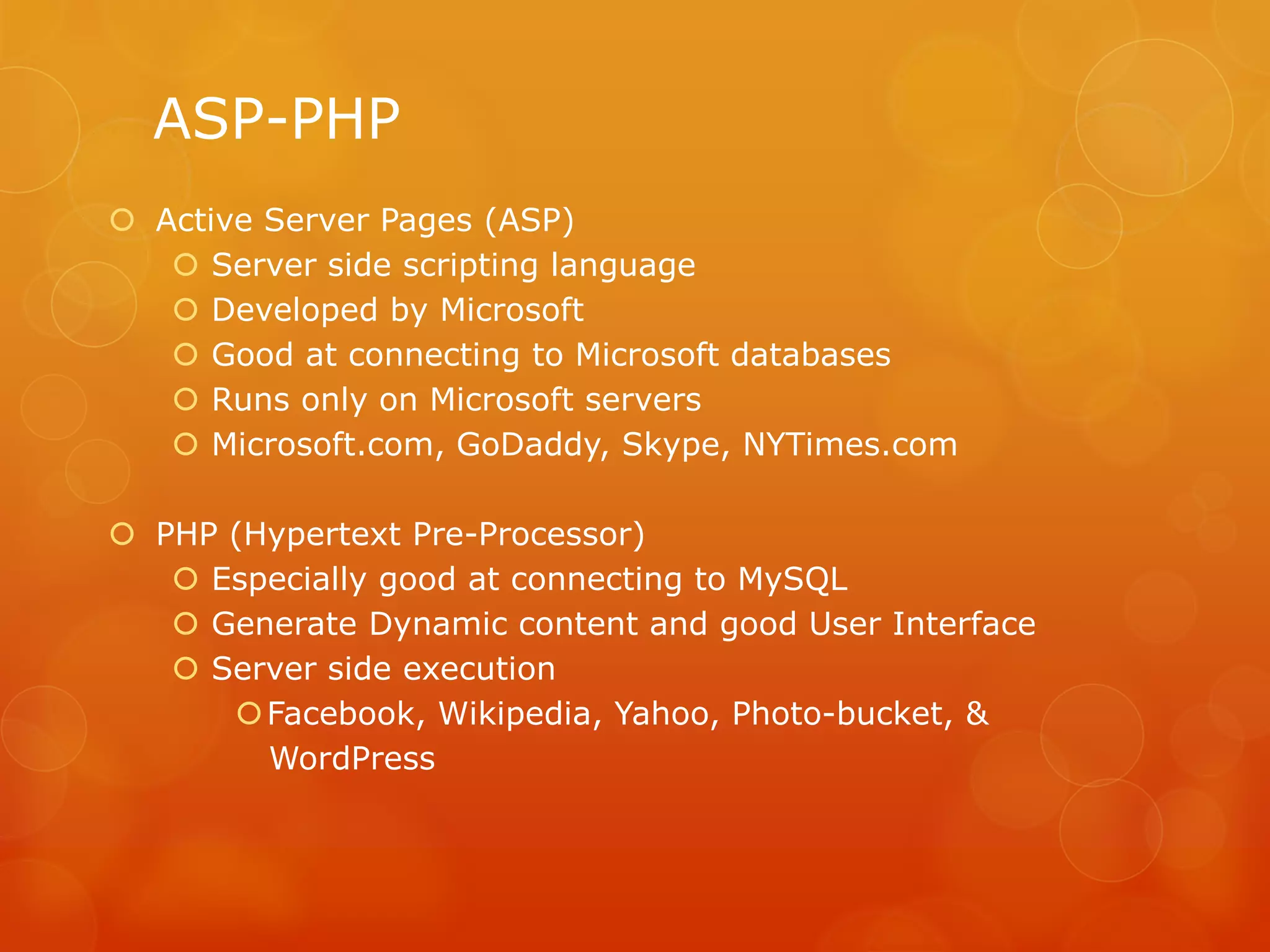 ASP-PHP
 Active Server Pages (ASP)
 Server side scripting language
 Developed by Microsoft
 Good at connecting to Microsoft databases
 Runs only on Microsoft servers
 Microsoft.com, GoDaddy, Skype, NYTimes.com
 PHP (Hypertext Pre-Processor)
 Especially good at connecting to MySQL
 Generate Dynamic content and good User Interface
 Server side execution
Facebook, Wikipedia, Yahoo, Photo-bucket, &
WordPress
 