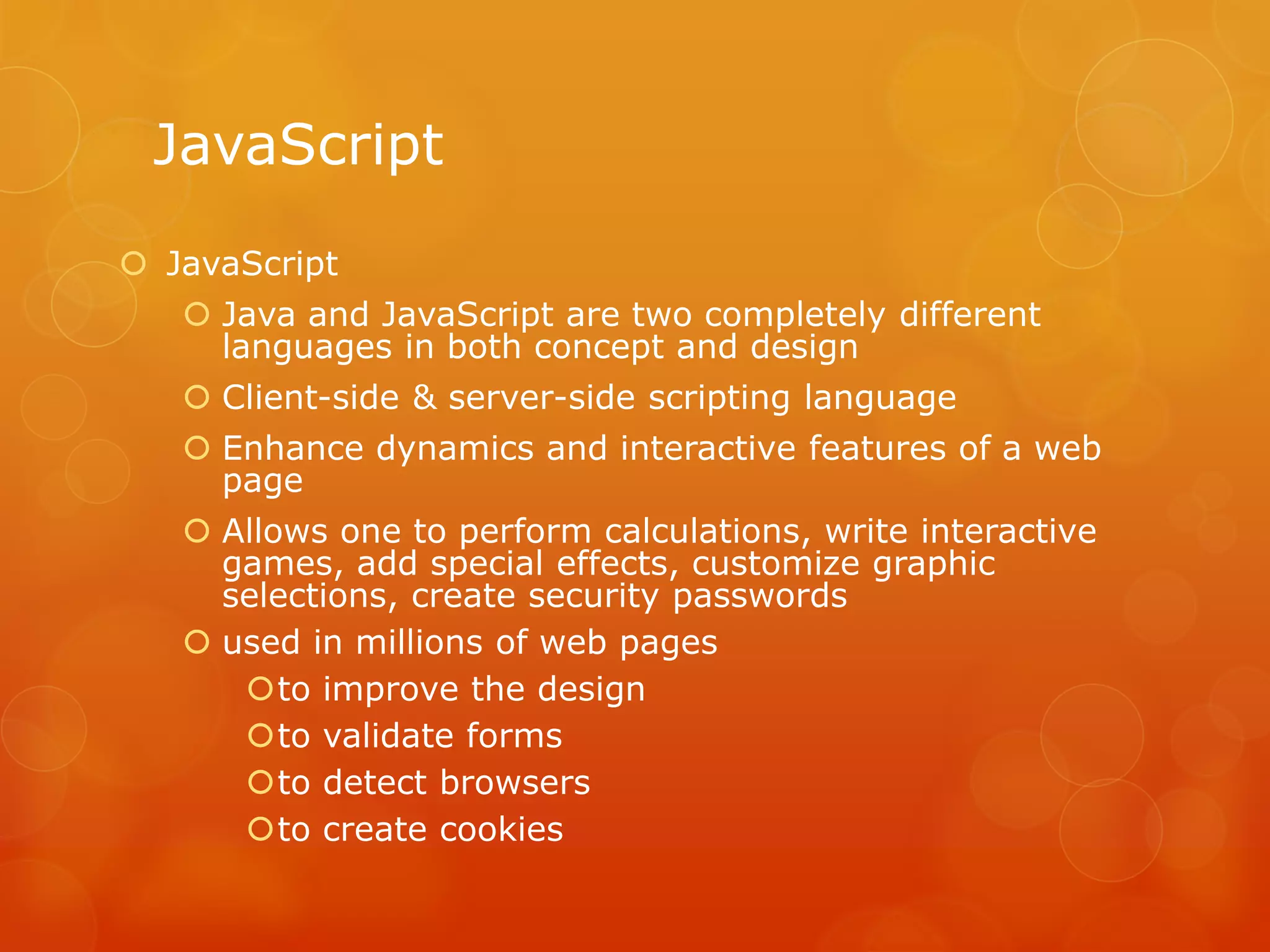 JavaScript
 JavaScript
 Java and JavaScript are two completely different
languages in both concept and design
 Client-side & server-side scripting language
 Enhance dynamics and interactive features of a web
page
 Allows one to perform calculations, write interactive
games, add special effects, customize graphic
selections, create security passwords
 used in millions of web pages
to improve the design
to validate forms
to detect browsers
to create cookies
 