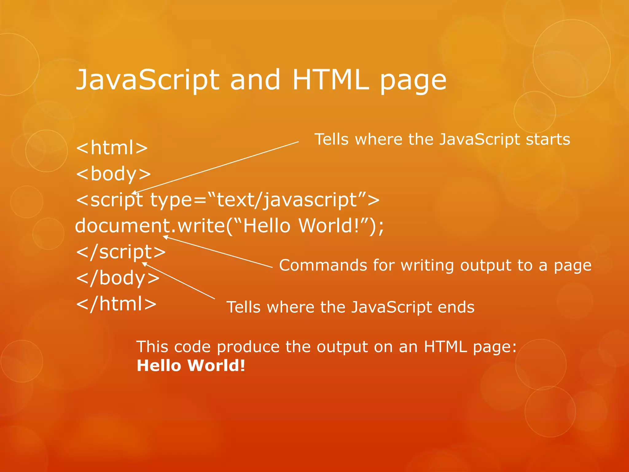 JavaScript and HTML page
<html>
<body>
<script type=“text/javascript”>
document.write(“Hello World!”);
</script>
</body>
</html>
This code produce the output on an HTML page:
Hello World!
Tells where the JavaScript ends
Tells where the JavaScript starts
Commands for writing output to a page
 