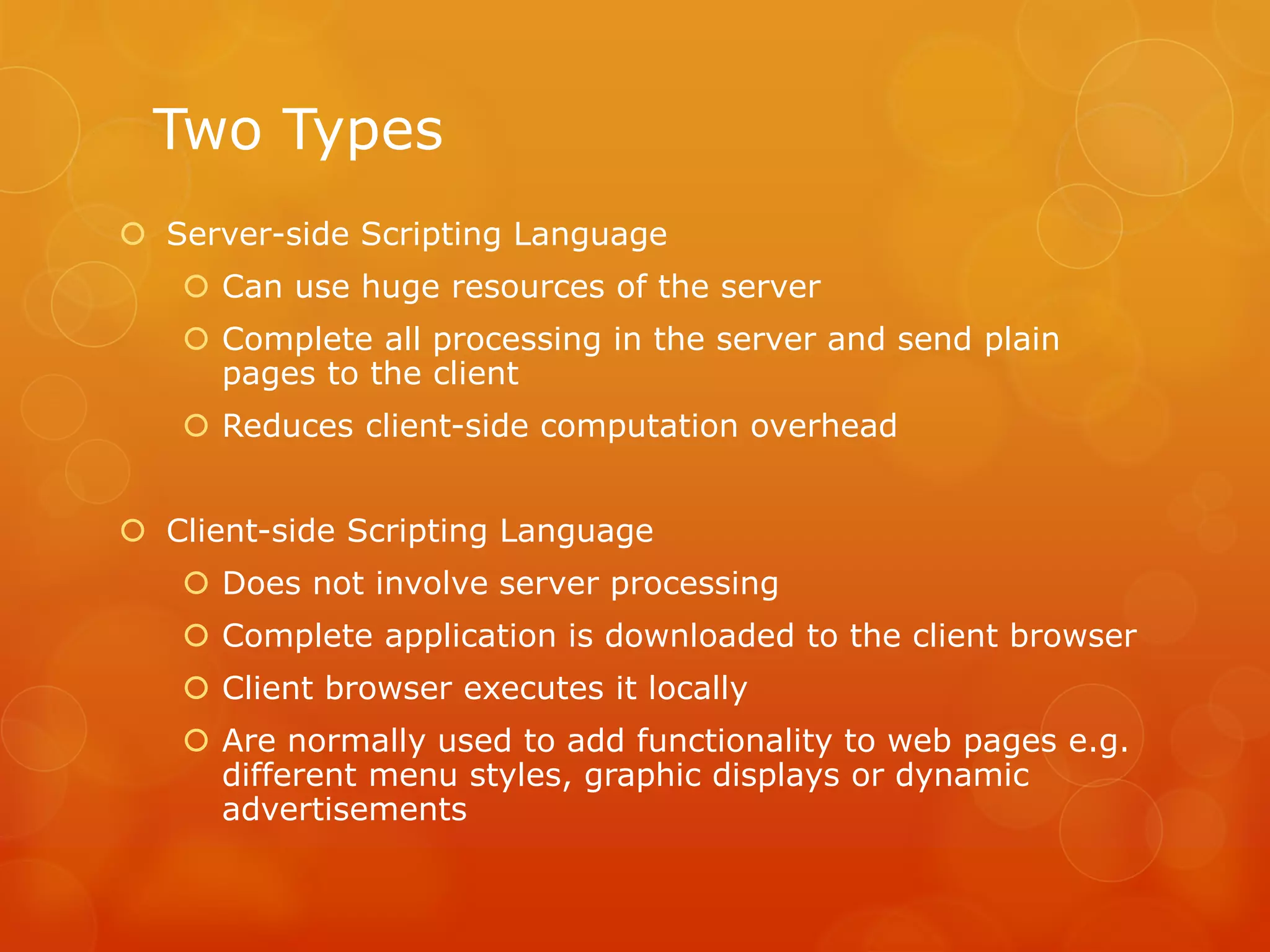 Two Types
 Server-side Scripting Language
 Can use huge resources of the server
 Complete all processing in the server and send plain
pages to the client
 Reduces client-side computation overhead
 Client-side Scripting Language
 Does not involve server processing
 Complete application is downloaded to the client browser
 Client browser executes it locally
 Are normally used to add functionality to web pages e.g.
different menu styles, graphic displays or dynamic
advertisements
 