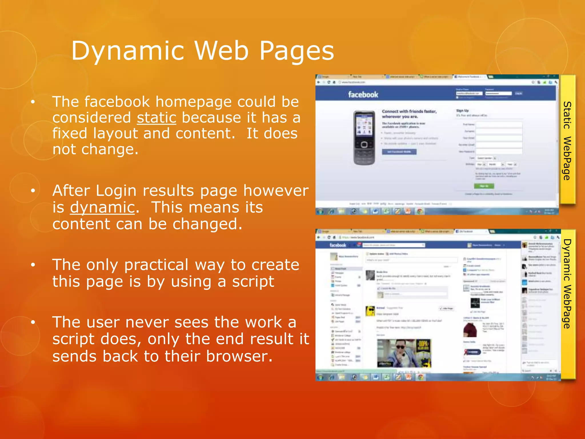 • The facebook homepage could be
considered static because it has a
fixed layout and content. It does
not change.
• After Login results page however
is dynamic. This means its
content can be changed.
• The only practical way to create
this page is by using a script
• The user never sees the work a
script does, only the end result it
sends back to their browser.
DynamicWebPageStaticWebPage
Dynamic Web Pages
 