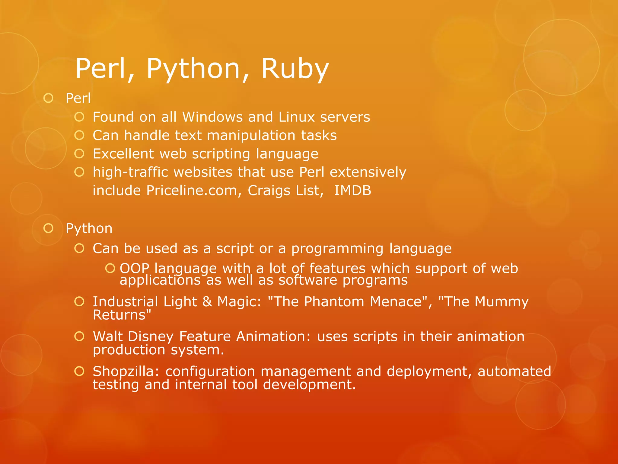 Perl, Python, Ruby
 Perl
 Found on all Windows and Linux servers
 Can handle text manipulation tasks
 Excellent web scripting language
 high-traffic websites that use Perl extensively
include Priceline.com, Craigs List, IMDB
 Python
 Can be used as a script or a programming language
 OOP language with a lot of features which support of web
applications as well as software programs
 Industrial Light & Magic: "The Phantom Menace", "The Mummy
Returns"
 Walt Disney Feature Animation: uses scripts in their animation
production system.
 Shopzilla: configuration management and deployment, automated
testing and internal tool development.
 