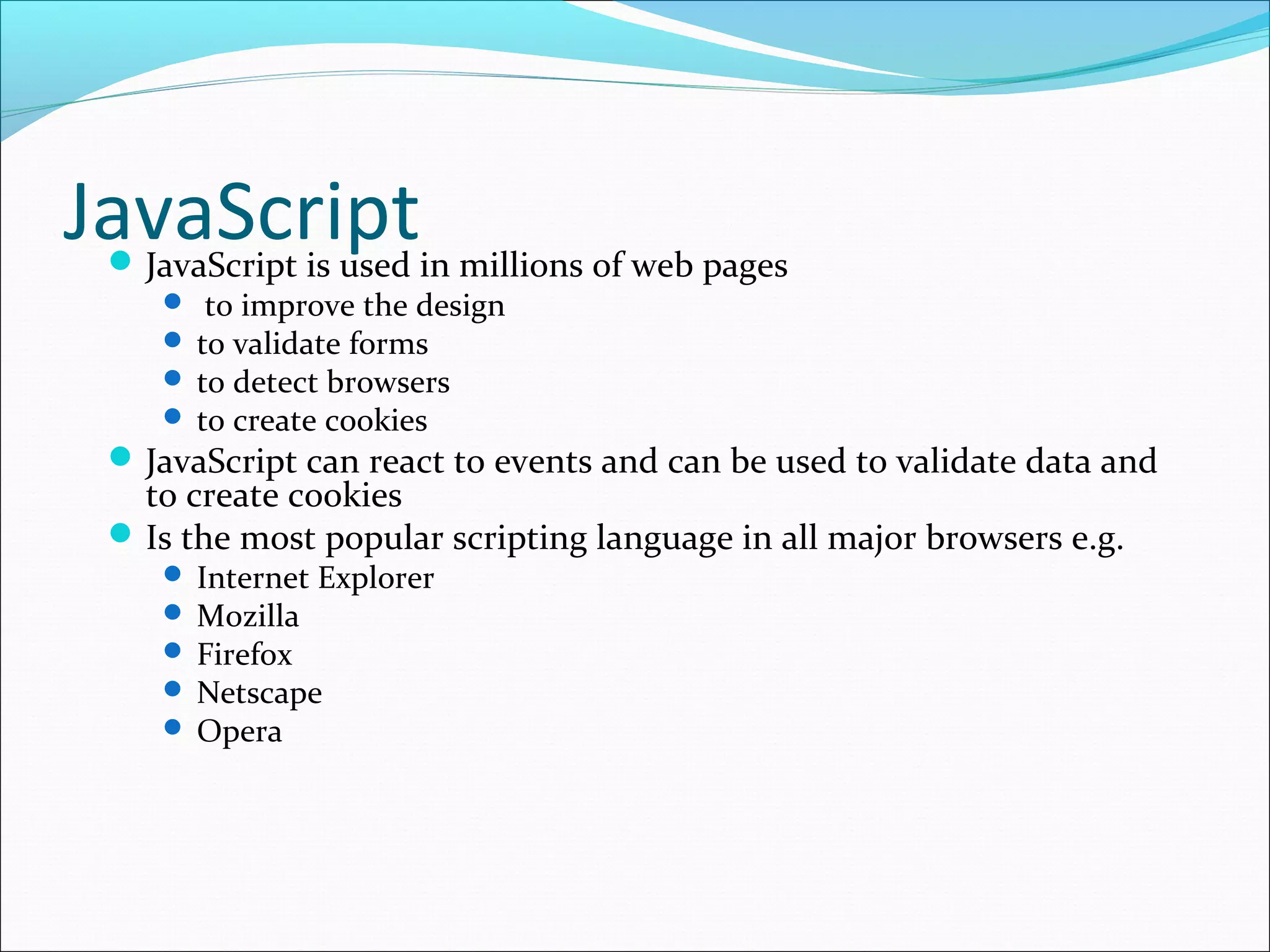 JavaScriptJavaScript is used in millions of web pages
 to improve the design
 to validate forms
 to detect browsers
 to create cookies
JavaScript can react to events and can be used to validate data and
to create cookies
Is the most popular scripting language in all major browsers e.g.
 Internet Explorer
 Mozilla
 Firefox
 Netscape
 Opera
 