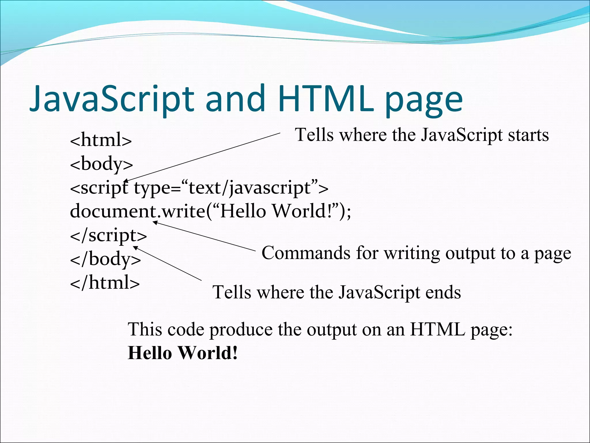 JavaScript and HTML page
<html>
<body>
<script type=“text/javascript”>
document.write(“Hello World!”);
</script>
</body>
</html>
This code produce the output on an HTML page:
Hello World!
Tells where the JavaScript ends
Tells where the JavaScript starts
Commands for writing output to a page
 